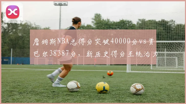 詹姆斯NBA总得分突破40000分vs贾巴尔38387分，新历史得分王统治力延续二十年