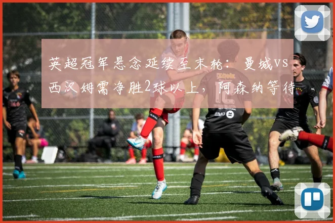 英超冠军悬念延续至末轮：曼城vs西汉姆需净胜2球以上，阿森纳等待对手失误