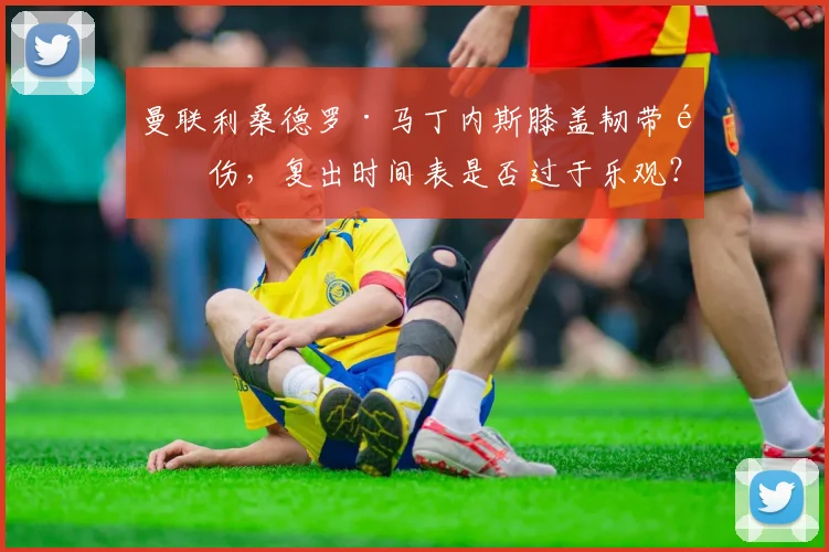 曼联利桑德罗·马丁内斯膝盖韧带重伤，复出时间表是否过于乐观？