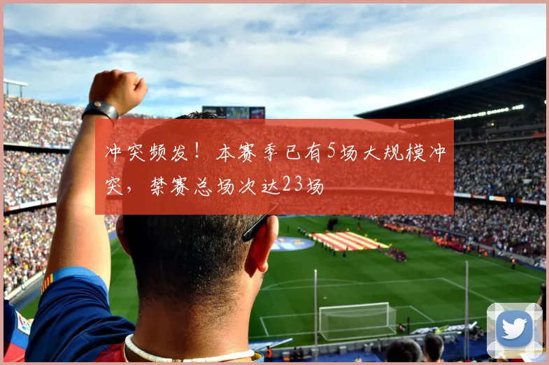冲突频发！本赛季已有5场大规模冲突，禁赛总场次达23场